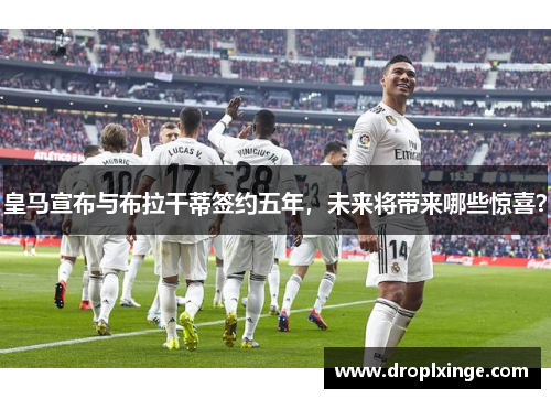 皇马宣布与布拉干蒂签约五年，未来将带来哪些惊喜？